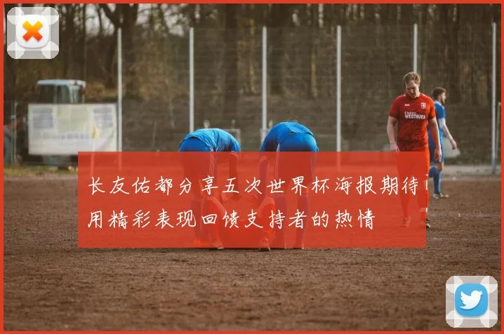 长友佑都分享五次世界杯海报期待用精彩表现回馈支持者的热情