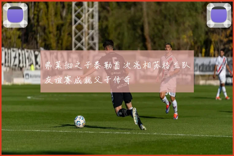 弗莱彻之子泰勒首次亮相苏格兰队友谊赛成就父子传奇