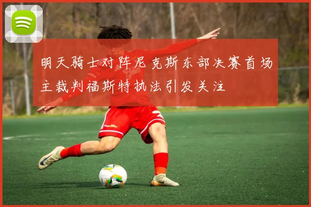 明天骑士对阵尼克斯东部决赛首场主裁判福斯特执法引发关注