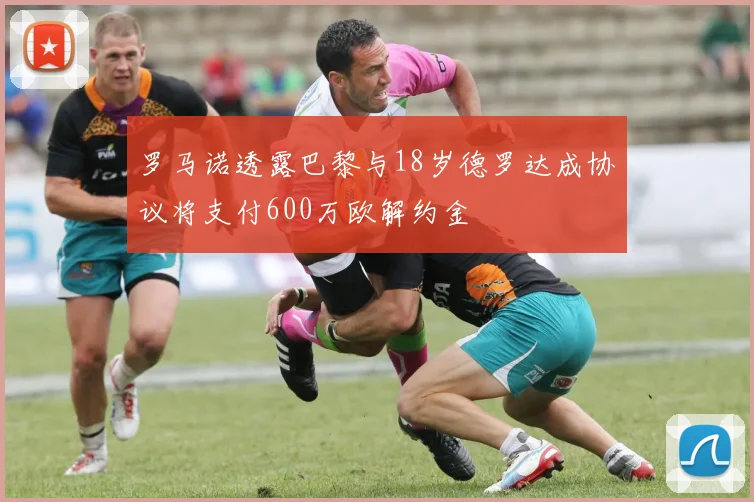 罗马诺透露巴黎与18岁德罗达成协议将支付600万欧解约金