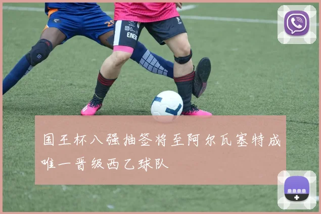 国王杯八强抽签将至阿尔瓦塞特成唯一晋级西乙球队