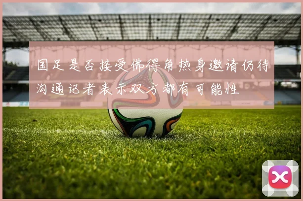 国足是否接受佛得角热身邀请仍待沟通记者表示双方都有可能性