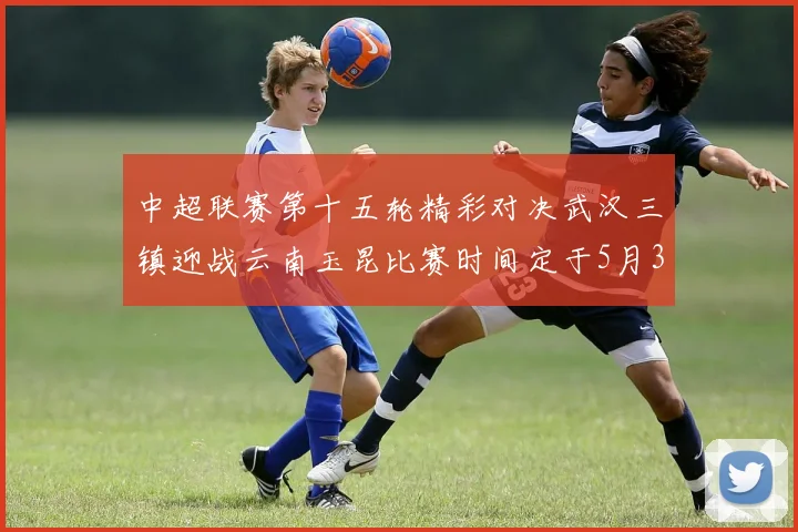 中超联赛第十五轮精彩对决武汉三镇迎战云南玉昆比赛时间定于5月31日19时35分
