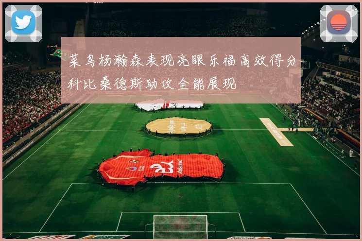 菜鸟杨瀚森表现亮眼乐福高效得分科比桑德斯助攻全能展现