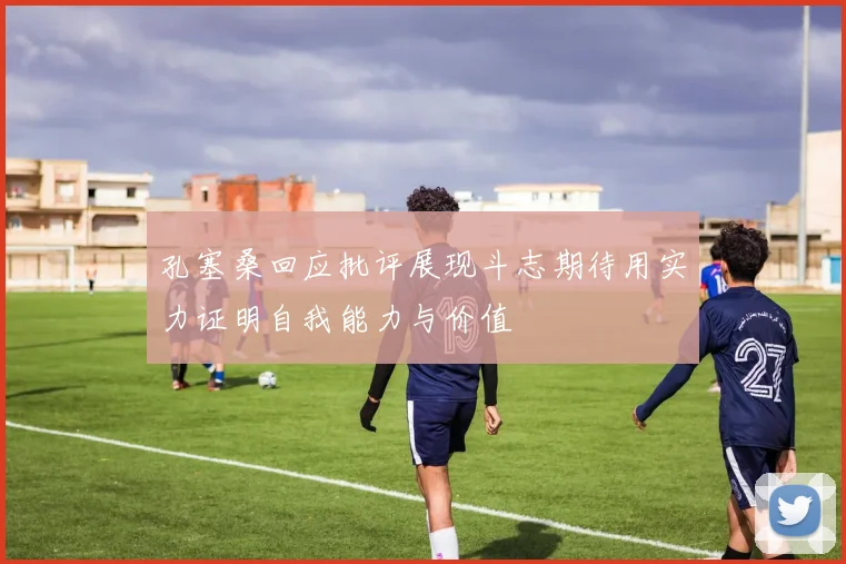 孔塞桑回应批评展现斗志期待用实力证明自我能力与价值