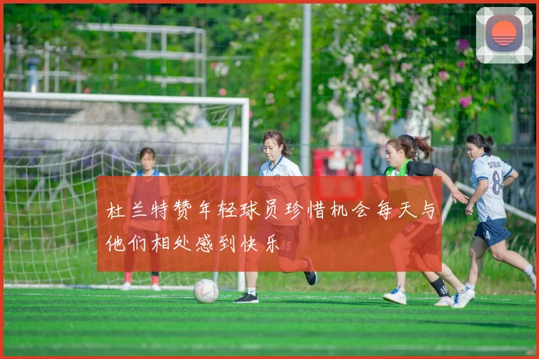 杜兰特赞年轻球员珍惜机会每天与他们相处感到快乐