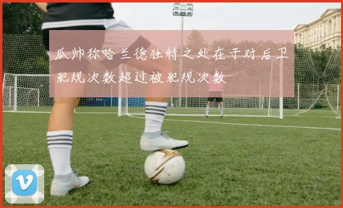 瓜帅称哈兰德独特之处在于对后卫犯规次数超过被犯规次数