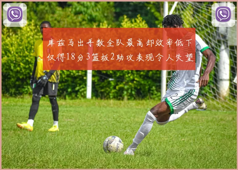 库兹马出手数全队最高却效率低下仅得18分3篮板2助攻表现令人失望