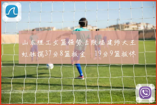 山东理工女篮强势击败福建师大王虹独揽37分8篮板金喆19分9篮板佟欣芷21分6篮板