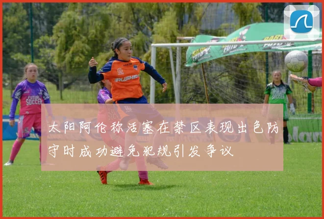 太阳阿伦称活塞在禁区表现出色防守时成功避免犯规引发争议
