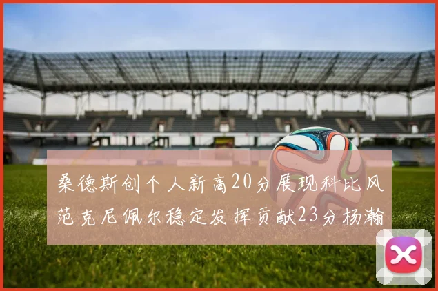 桑德斯创个人新高20分展现科比风范克尼佩尔稳定发挥贡献23分杨瀚森短短2分钟斩获4分